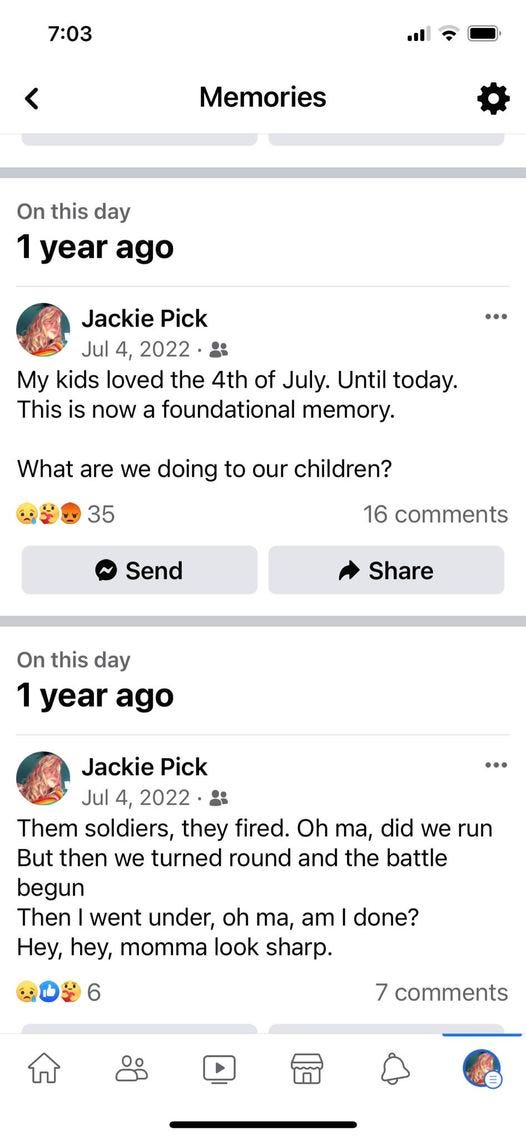 May be an image of phone and text that says '7:03 < Memories On this day 1 year ago Jackie Pick Jul 4, 2022 My kids loved the 4th of July. Until today. This is now foundational memory. What are we doing to our children? 35 16 comments Send Share On this day 1 year ago Jackie Pick Jul 4, 2022 းး Them soldiers, they fired. Oh ma, did we run But then we turned round and the battle begun Then went under, oh ma, am done? Hey, hey, momma look sharp. 7 comments'
