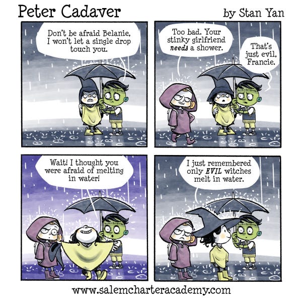 Peter Cadaver is holding an umbrella in the rain for his friend Belanie the witch and telling her not to worry because he has her covered. A mean witch girl wearing a raincoat comes up to them and says too bad Belanie needs a shower because she is stinky. Belanie walks out from under the umbrella with a big smile and gets wet. Peter says he thought Belanie would melt in the water. Belanie says she just remembered only evil witches melt in the water.