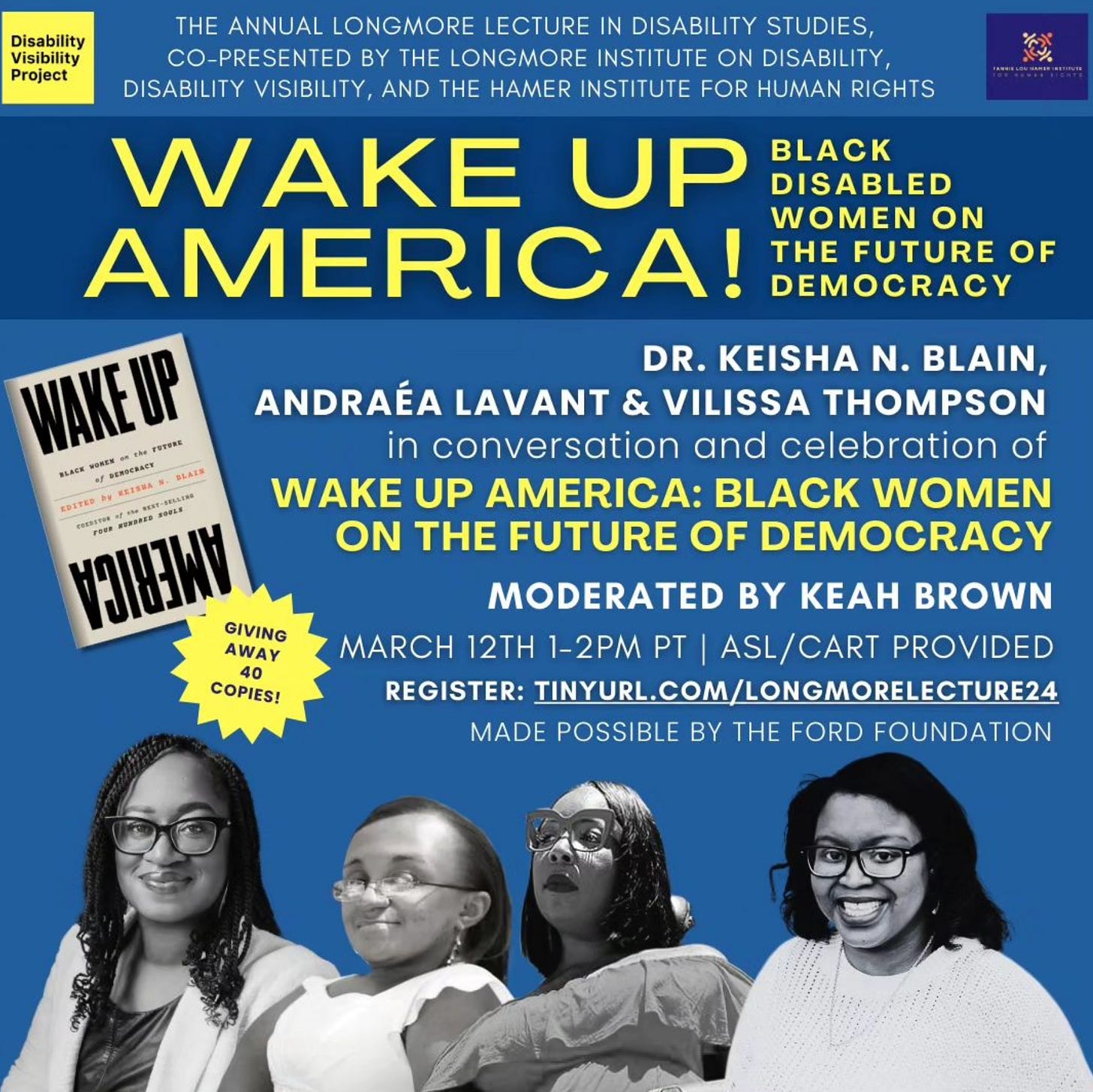 Shades of blue make up the background. The text reads "Wake Up America! Black Disabled Women on the Future of Democracy." To the left is an image of the book Wake Up America, and a graphic reads "Giving Away 40 Copies!" Along the bottom are black and white images of our participants. Dr. Keisha N. Blain smiles at the camera. She wears glasses and a cardigan over her shirt. Her hair is in braids. Vilissa Thompson a Black woman with her hair parted and hanging down straight. She smiles, facing the camera in her wheelchair and wearing a white shirt. Andraéa Lavant is an African-American woman wearing cat-eye glasses. She wears a flowy shirt and lipstick. Her hair is straight and shoulder length. She’s a power wheelchair user. Keah Brown smiles to camera. She is a black woman with short black hair wearing glasses and a sweater. Her hair falls in soft curls to her shoulders and is wearing a necklace.