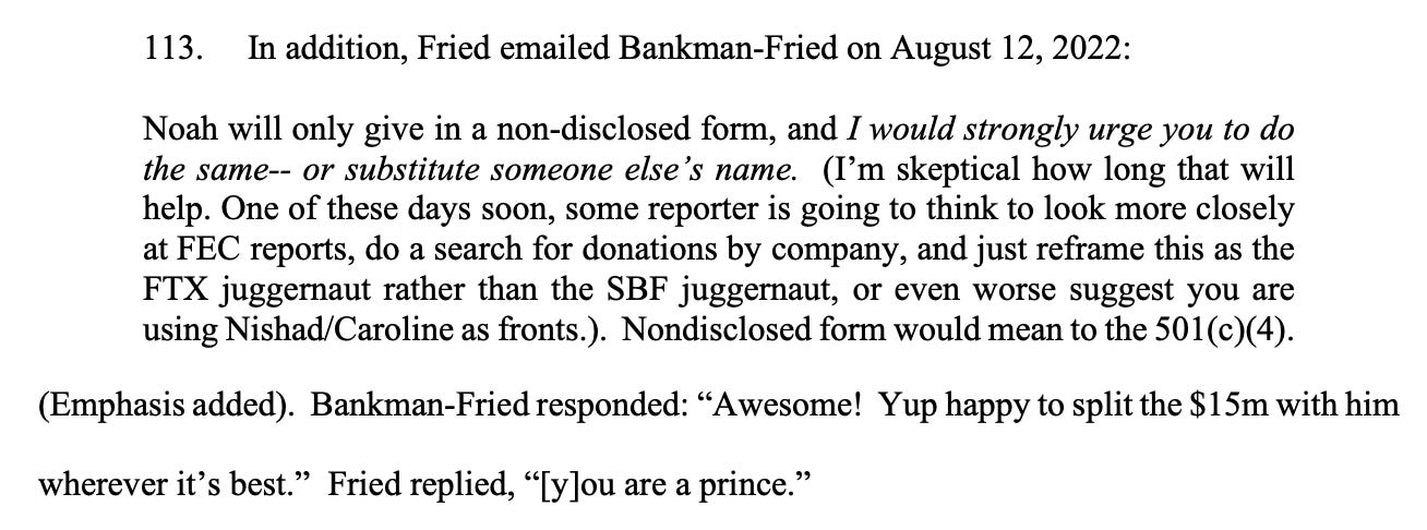 113. In addition, Fried emailed Bankman-Fried on August 12, 2022: Noah will only give in a non-disclosed form, and I would strongly urge you to do the same-- or substitute someone else’s name. (I’m skeptical how long that will help. One of these days soon, some reporter is going to think to look more closely at FEC reports, do a search for donations by company, and just reframe this as the FTX juggernaut rather than the SBF juggernaut, or even worse suggest you are using Nishad/Caroline as fronts.). Nondisclosed form would mean to the 501(c)(4). (Emphasis added). Bankman-Fried responded: “Awesome! Yup happy to split the $15m with him wherever it’s best.” Fried replied, “[y]ou are a prince.” 