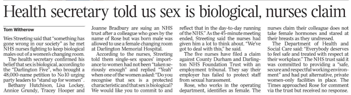 Health secretary told us sex is biological, nurses claim Tom Witherow Wes Streeting said that “something has gone wrong in our society” as he met NHS nurses fighting to keep biological males out of a women’s changing room.  The health secretary confirmed his belief that sex is biological, according to the “Darlington Five”, who brought a 48,000-name petition to No 10 urging party leaders to “stand up for women” .  Bethany Hutchison, Lisa Lockey, Annice Grundy, Tracey Hooper and Joanne Bradbury are suing an NHS trust after a colleague who goes by the name of Rose but was born male was allowed to use a female changing room at Darlington Memorial Hospital.  According to the nurses, Streeting told them single-sex spaces’ importance to women had not been “taken seriously enough” and replied “Yeah” when one of the women asked: “Do you recognise that sex is a protected characteristic and that sex is biological? We would like you to commit to and reflect that in the day-to-day running of the NHS.” As the 45-minute meeting ended, Streeting said the nurses had given him a lot to think about. “We’ve got to deal with this,” he said.  The five nurses have filed a claim against County Durham and Darlington NHS Foundation Trust with an employment tribunal. They say their employer has failed to protect staff from sexual harassment.  Rose, who works in the operating department, identifies as female. The nurses claim their colleague does not take female hormones and stared at their breasts as they undressed.  The Department of Health and Social Care said: “Everybody deserves to feel safe and treated with respect at their workplace.” The NHS trust said it was committed to providing a “safe, secure and respectful working environment” and had put alternative, private women-only facilities in place. The Times approached Rose for comment via the trust but received no response.