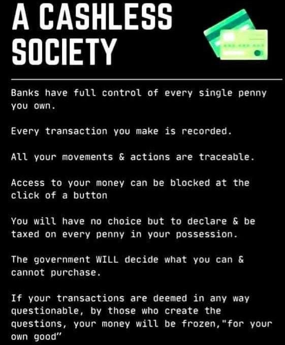 May be an image of text that says "A CASHLESS SOCIETY Banks have full control of every single penny γοu own. Every transaction you make All your is recorded. movements & actions are traceable. Access to your money can be blocked at click of a button the You will have no choice but to declare & be taxed on every penny in your possession. The government WILL decide what cannot purchase. you can & If your transactions are deemed in any questionable, by those who create the questions, your money will be frozen, "for own good" way your"