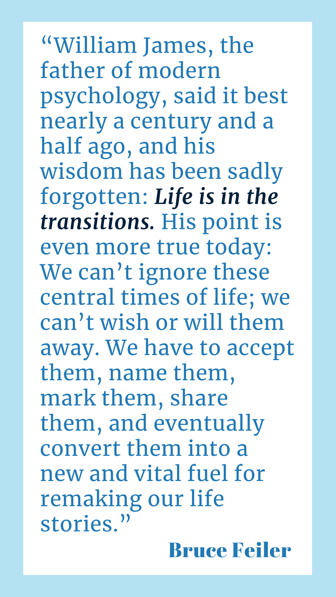 “William James, the father of modern psychology, said it best nearly a century and a half ago, and his wisdom has been sadly forgotten. Life is in the transitions. His point is even more true today: We can’t ignore these central times of life; we can’t wish or will them away. We have to accept them, name them, mark them, share them, and eventually convert them into a new and vital fuel for remaking our life stories,” said Bruce Feiler.