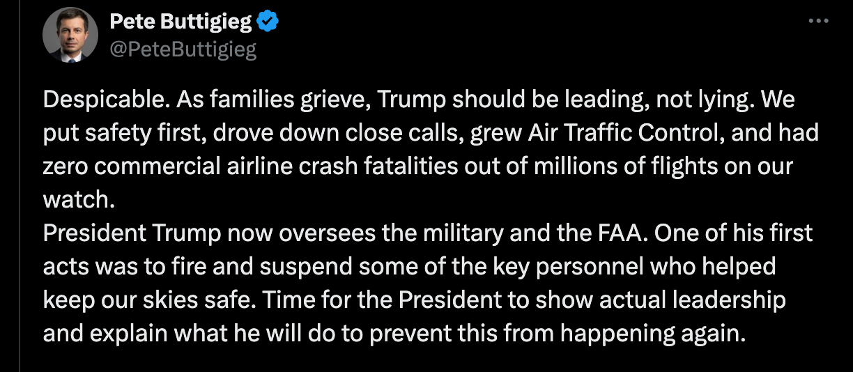 Despicable. As families grieve, Trump should be leading, not lying. We put safety first, drove down close calls, grew Air Traffic Control, and had zero commercial airline crash fatalities out of millions of flights on our watch.  President Trump now oversees the military and the FAA. One of his first acts was to fire and suspend some of the key personnel who helped keep our skies safe. Time for the President to show actual leadership and explain what he will do to prevent this from happening again.