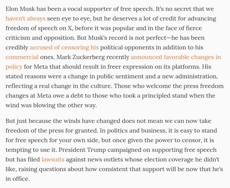 Elon Musk has been a vocal supporter of free speech. It’s no secret that we haven’t always seen eye to eye, but he deserves a lot of credit for advancing freedom of speech on X, before it was popular and in the face of fierce criticism and opposition. But Musk’s record is not perfect—he has been credibly accused of censoring his political opponents in addition to his commercial ones. Mark Zuckerberg recently announced favorable changes in policy for Meta that should result in freer expression on its platforms. His stated reasons were a change in public sentiment and a new administration, reflecting a real change in the culture. Those who welcome the press freedom changes at Meta owe a debt to those who took a principled stand when the wind was blowing the other way.

But just because the winds have changed does not mean we can now take freedom of the press for granted. In politics and business, it is easy to stand for free speech for your own side, but once given the power to censor, it is tempting to use it. President Trump campaigned on supporting free speech but has filed lawsuits against news outlets whose election coverage he didn’t like, raising questions about how consistent that support will be now that he’s in office.