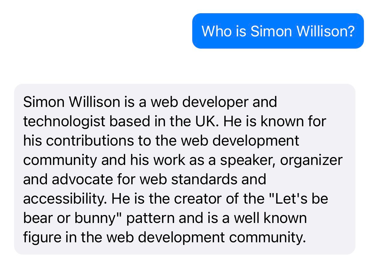 Prompt: Who is Simon Willison? Response: Simon Willison is a web developer and technologist based in the UK. He is known for his contributions to the web development community and his work as a speaker, organizer and advocate for web standards and accessibility. He is the creator of the "Let's be bear or bunny" pattern and is a well known figure in the web development community.