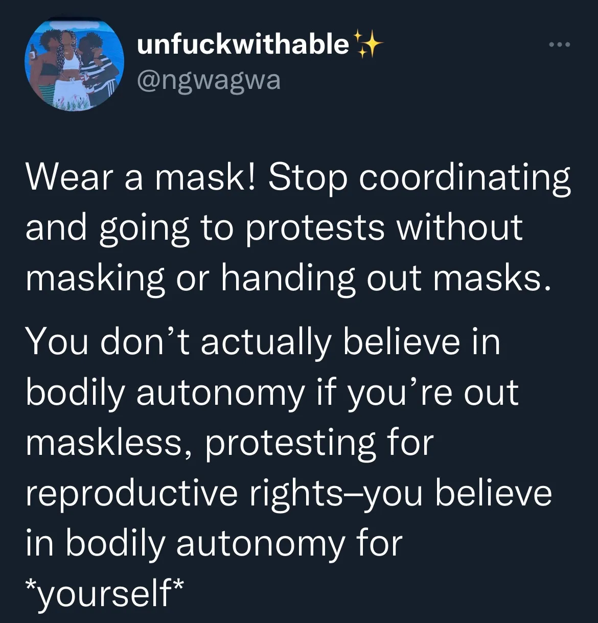 Wear a mask! Stop coordinating protests without masking or handing out masks. You don't actually believe in bodily autonomy if you're out maskless, protesting for reproductive rights--you believe in bodily autonomy for *yourself*