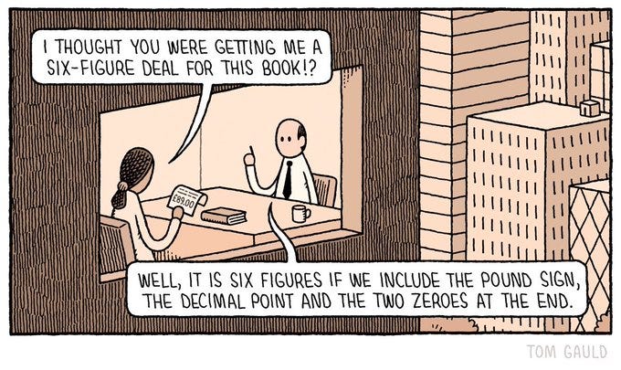 A writer and an agent sit in an office in a tall building. Outside is a city of tall buildings.
The writer is saying “I thought you were going to get me a six-figure advance for my book”
The agent replies “Well, it is six figures if we count the pound sign, the decimal point and the two zeroes at the end”
The writer is holding a piece of paper that reads £89.00