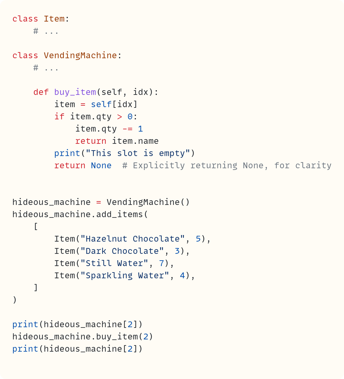 class Item:     # ...  class VendingMachine:     # ...      def buy_item(self, idx):         item = self[idx]         if item.qty > 0:             item.qty -= 1             return item.name         print("This slot is empty")         return None  # Explicitly returning None, for clarity   hideous_machine = VendingMachine() hideous_machine.add_items(     [         Item("Hazelnut Chocolate", 5),         Item("Dark Chocolate", 3),         Item("Still Water", 7),         Item("Sparkling Water", 4),     ] )  print(hideous_machine[2]) hideous_machine.buy_item(2) print(hideous_machine[2])