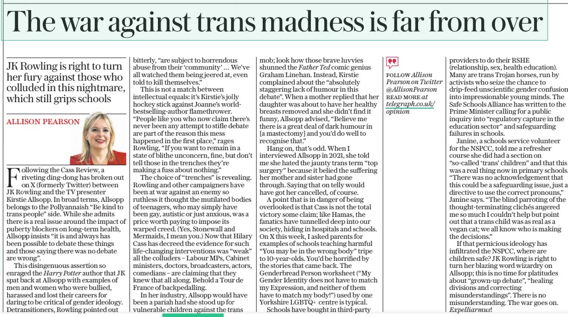 The war against trans madness is far from over JK Rowling is right to turn her fury against those who colluded in this nightmare, which still grips schools The Daily Telegraph19 Apr 2024FOLLOW Allison Pearson on Twitter @Allisonpearson READ MORE at telegraph.co.uk/ opinion ALLISON PEARSON Following the Cass Review, a riveting ding-dong has broken out on X (formerly Twitter) between JK Rowling and the TV presenter Kirstie Allsopp. In broad terms, Allsopp belongs to the Pollyannaish “Be kind to trans people” side. While she admits there is a real issue around the impact of puberty blockers on long-term health, Allsopp insists “it is and always has been possible to debate these things and those saying there was no debate are wrong”. This disingenuous assertion so enraged the Harry Potter author that J K spat back at Allsopp with examples of men and women who were bullied, harassed and lost their careers for daring to be critical of gender ideology. Detransitioners, Rowling pointed out bitterly, “are subject to horrendous abuse from their ‘community’ … We’ve all watched them being jeered at, even told to kill themselves.” This is not a match between intellectual equals: it’s Kirstie’s jolly hockey stick against Joanne’s world-bestselling-author flamethrower. “People like you who now claim there’s never been any attempt to stifle debate are part of the reason this mess happened in the first place,” rages Rowling, “If you want to remain in a state of blithe unconcern, fine, but don’t tell those in the trenches they’re making a fuss about nothing.” The choice of “trenches” is revealing. Rowling and other campaigners have been at war against an enemy so ruthless it thought the mutilated bodies of teenagers, who may simply have been gay, autistic or just anxious, was a price worth paying to impose its warped creed. (Yes, Stonewall and Mermaids, I mean you.) Now that Hilary Cass has decreed the evidence for such life-changing interventions was “weak” all the colluders – Labour MPS, Cabinet ministers, doctors, broadcasters, actors, comedians – are claiming that they knew that all along. Behold a Tour de France of backpedalling. In her industry, Allsopp would have been a pariah had she stood up for vulnerable children against the trans mob; look how those brave luvvies shunned the Father Ted comic genius Graham Linehan. Instead, Kirstie complained about the “absolutely staggering lack of humour in this debate”. When a mother replied that her daughter was about to have her healthy breasts removed and she didn’t find it funny, Allsopp advised, “Believe me there is a great deal of dark humour in [a mastectomy] and you’d do well to recognise that.” Hang on, that’s odd. When I interviewed Allsopp in 2021, she told me she hated the jaunty trans term “top surgery” because it belied the suffering her mother and sister had gone through. Saying that on telly would have got her cancelled, of course. A point that is in danger of being overlooked is that Cass is not the total victory some claim; like Hamas, the fanatics have tunnelled deep into our society, hiding in hospitals and schools. On X this week, I asked parents for examples of schools teaching harmful “You may be in the wrong body” tripe to 10-year-olds. You’d be horrified by the stories that came back. The Genderbread Person worksheet (“My Gender Identity does not have to match my Expression, and neither of them have to match my body!”) used by one Yorkshire LGBTQ+ centre is typical. Schools have bought in third-party providers to do their RSHE (relationship, sex, health education). Many are trans Trojan horses, run by activists who seize the chance to drip-feed unscientific gender confusion into impressionable young minds. The Safe Schools Alliance has written to the Prime Minister calling for a public inquiry into “regulatory capture in the education sector” and safeguarding failures in schools. Janine, a schools service volunteer for the NSPCC, told me a refresher course she did had a section on “so-called ‘trans’ children” and that this was a real thing now in primary schools. “There was no acknowledgement that this could be a safeguarding issue, just a directive to use the correct pronouns,” Janine says. “The blind parroting of the thought-terminating clichés angered me so much I couldn’t help but point out that a trans child was as real as a vegan cat; we all know who is making the decisions.” If that pernicious ideology has infiltrated the NSPCC, where are children safe? JK Rowling is right to turn her blazing word wizardry on Allsopp; this is no time for platitudes about “grown-up debate”, “healing divisions and correcting misunderstandings”. There is no misunderstanding. The war goes on. Expelliarmus! Article Name:The war against trans madness is far from over Publication:The Daily Telegraph Author:FOLLOW Allison Pearson on Twitter @Allisonpearson READ MORE at telegraph.co.uk/ opinion ALLISON PEARSON Start Page:14 End Page:14