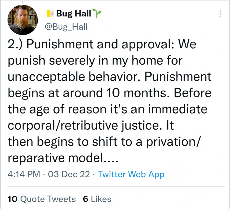Punishment and approval: We punish severely in my home for unacceptable behavior. Punishment begins at around 10 months. Before the age of reason it's an immediate corporal/retributive justice. It then begins to shift to a privation/reparative model