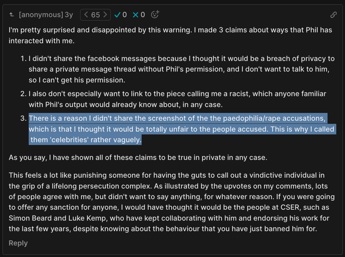 I’m pretty surprised and disappointed by this warning. I made 3 claims about ways that Phil has interacted with me. 1. I didn’t share the facebook messages because I thought it would be a breach of privacy to share a private message thread without Phil’s permission, and I don’t want to talk to him, so I can’t get his permission. 2. I also don’t especially want to link to the piece calling me a racist, which anyone familiar with Phil’s output would already know about, in any case. 3. There is a reason I didn’t share the screenshot of the paedophilia/rape accusations, which is that I thought it would be totally unfair to the people accused. This is why I called them celebrities rather vaguely. As you say, I have shown all of these claims to be true in private in any case. This feels a lot like punishing someone for having the guts to call out a vindictive individual in the grip of a lifelong persecution complex. As illustrated by the upvotes on my comments, lots of people agree with me, but didn’t want to say anything, for whatever reason. If you were going to offer any sanction for anyone, I would have thought it would be the people at CSER, such as Simon Beard and Luke Kemp, who have kept collaborating with him and endorsing his work for the last few years, despite knowing about the behaviour that you have just banned him for.
