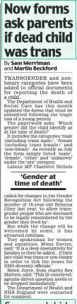 Now forms ask parents if dead child was trans Daily Mail16 Oct 2024By Sam Merriman and Martin Beckford TRANSGENDER and nonbinary categories have been added to official documents for reporting the death of a child.  The Department of Health and Social Care has this month updated the forms that must be submitted following the tragic loss of a young person.  The paperwork asks: ‘Which gender did the child identify as at the time of death?’  It includes the categories ‘male (including trans male)’, ‘female (including trans female)’ and ‘non-binary’. As recently as July the form simply listed ‘male’, ‘female’, ‘other’ and ‘unknown’ under the ‘sex’ category.  Labour MP Charlotte Nichols  ‘Gender at time of death’  called for changes to the Gender Recognition Act following the murder of 16-year-old Brianna Ghey last year, ‘to allow transgender people who are deceased to be legally remembered by the gender they lived by’.  But while the change will be welcomed by some, it has attracted criticism.  Tory spokesman for women and equalities, Mims Davies, said: ‘It is a deep insensitivity for families to then be asked... if their late child was trans or non-binary in order to tick the boxes for NHS diversity officials.’  Helen Joyce, from charity Sex Matters, said: ‘This ill-conceived, agenda-driven question needs to be dropped immediately.’  The Department of Health and NHS England were contacted for comment.  Article Name:Now forms ask parents if dead child was trans Publication:Daily Mail Author:By Sam Merriman and Martin Beckford Start Page:10 End Page:10