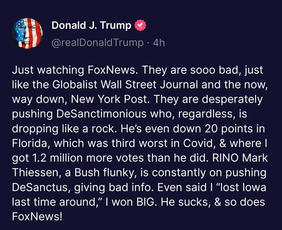 May be an image of text that says 'Donald J. Trump @realDonaldTrump dTrum 4h Just watching FoxNews. They are sooo bad, just like the Globalist Wall Street Journal and the now, way down, New York Post. They are desperately pushing DeSanctimonious who, regardless, is dropping like a rock. He's even down 20 points in Florida, which was third worst in Covid & where I got 1.2 million more votes than he did. RINO Mark Thiessen, a Bush flunky, is constantly on pushing DeSanctus, giving bad info. Even said "lost lowa last time around," won BIG. He sucks & so does FoxNews!'