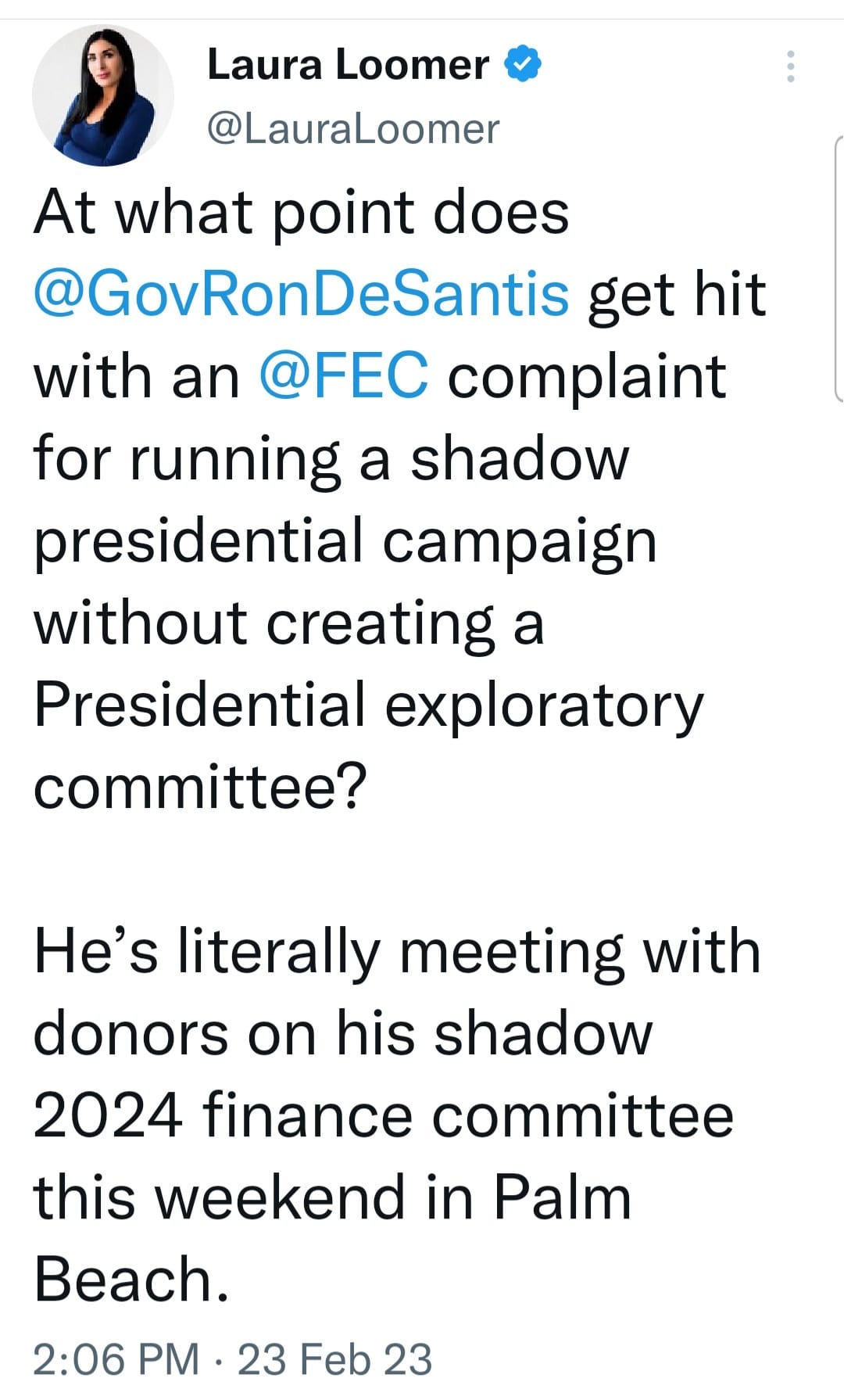 May be an image of 1 person and text that says 'Laura Loomer @LauraLoomer At what point does @GovRonDeSantis get hit with an @FEC complaint for running a shadow presidential campaign without creating a Presidential exploratory committee? He's literally meeting with donors on his shadow 2024 finance committee this weekend in Palm Beach. 2:06 PM 23 Feb 23'
