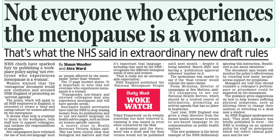 Not everyone who experiences the menopause is a woman... That’s what the NHS said in extraordinary new draft rules Daily Mail14 Mar 2024By Shaun Wooller and Alex Ward NHS chiefs have sparked fury by publishing a workplace policy saying ‘not everyone who experiences menopause is a woman’. Women warned that the ‘outrageous’ document would sow confusion and accused NHS England of promoting an ‘activist agenda’. The policy, which will apply to all NHS employees in England, is intended to create a ‘kind and caring culture’ for women affected by the menopause. It details what help is available to them in the workplace, tells staff how to support colleagues, and outlines the responsibilities of managers. But campaigners have criticised the use of ‘non-sex language’ such as ‘people affected by the menopause’ rather than ‘women’. The 17-page booklet states: ‘It is important to note that not everyone who experiences menopause is a woman. ‘Transgender, non-binary, and intersex colleagues may also experience menopause and will have specific needs.’ Successive health secretaries have told the NHS to stop erasing women from its publications and to use sex-based language on health advice pages, such as those on women-specific cancers. A source close to Health Secretary Victoria Atkins said: ‘She has been crystal clear that biological sex matters and that it’s important that language – including that used by the NHS – recognises the different biological needs of men and women. ‘That is really not an unreasonable expectation.’ NHS England published the ‘ National Menopause People Policy Framework’ on its website yesterday but later removed it, claiming it was issued in error when contacted by the Mail. A spokesman said the document was a draft and the final version would not be published until next month – despite it being labelled ‘March 2024’ and having a ‘publication approval reference’ number on it. The spokesman was unable to say if the ‘final version’ would contain the same claims. Fiona McAnena, director of campaigns at Sex Matters, said: ‘ It’s outrageous to see our National Health Service, which should be a trusted source of information, promoting an activist agenda that has no place in healthcare. ‘Last year, NHS England was given a clear directive from the former health secretary to return to sex- based language in its communication on public health matters. ‘This new guidance is the latest example of the NHS deliberately ignoring this instruction. Healthcare is not about identities.’ The document says bosses will monitor the policy’s effectiveness by counting how many ‘people’ access support for symptoms. Managers are told they should consider a colleague’s performance or attendance could be impacted by the menopause. The guidance gives suggestions on how to help women suffering physical symptoms, such as allowing them to change their uniform or switching to a desk near a window. An NHS England spokesperson said: ‘This draft guidance was briefly published in error – the NHS is working on an updated policy for staff on menopause, which will reflect clinical guidance and the law.’ Article Name:Not everyone who experiences the menopause is a woman... Publication:Daily Mail Author:By Shaun Wooller and Alex Ward Start Page:9 End Page:9