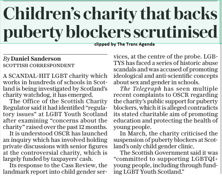 Children’s charity that backs puberty blockers scrutinised The Daily Telegraph3 Dec 2024By Daniel Sanderson SCOTTISH CORRESPONDENT A SCANDAL-HIT LGBT charity which works in hundreds of schools in Scotland is being investigated by Scotland’s charity watchdog, it has emerged.  The Office of the Scottish Charity Regulator said it had identified “regulatory issues” at LGBT Youth Scotland after examining “concerns about the charity” raised over the past 12 months.  It is understood OSCR has launched an inquiry which has involved holding private discussions with senior figures at the controversial charity, which is largely funded by taxpayers’ cash.  Its response to the Cass Review, the landmark report into child gender services, at the centre of the probe. LGB- TYS has faced a series of historic abuse scandals and was accused of promoting ideological and anti-scientific concepts about sex and gender in schools.  The Telegraph has seen multiple recent complaints to OSCR regarding the charity’s public support for puberty blockers, which it is alleged contradicts its stated charitable aim of promoting education and protecting the health of young people.  In March, the charity criticised the suspension of puberty blockers at Scotland’s only child gender clinic.  The Scottish Government said it was “committed to supporting LGBTQI+ young people, including through funding LGBT Youth Scotland.”  Article Name:Children’s charity that backs puberty blockers scrutinised Publication:The Daily Telegraph Author:By Daniel Sanderson SCOTTISH CORRESPONDENT Start Page:12 End Page:12