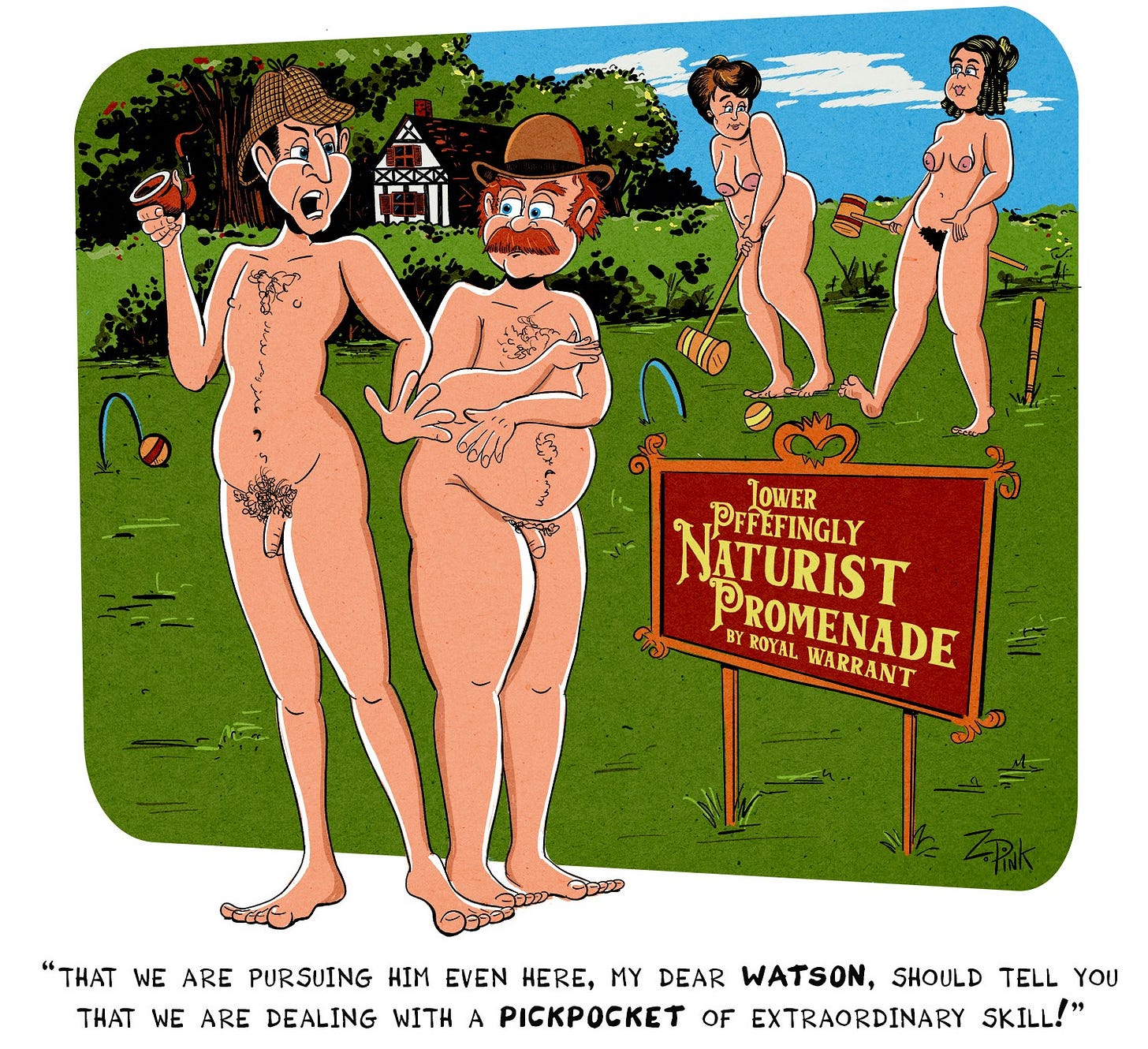 Sherlock Holmes and Doctor Watson, both naked except for Holmes in his trademark Deerstalker hat and Watson wearing a Derby, are standing on a cozy looking lawn in the English countryside. Two nude women are playing croquet in the background. A sign on the lawn reads “Little Pffefingly Naturist Promenade - By Royal Warrant” Holmes is speaking to Watson, and the caption reads "“That we are pursuing him even here, my dear Watson, should tell you that we are dealing with a pickpocket of extraordinary skill!” Which, on the whole, is probably not as funny as whatever your text to speech app did with “Pffefingly” which is a completely made up name spelled P-F-FE- F-I-N-G-L-Y. The P is silent. As is one of the F’s. Don’t ask me which one.