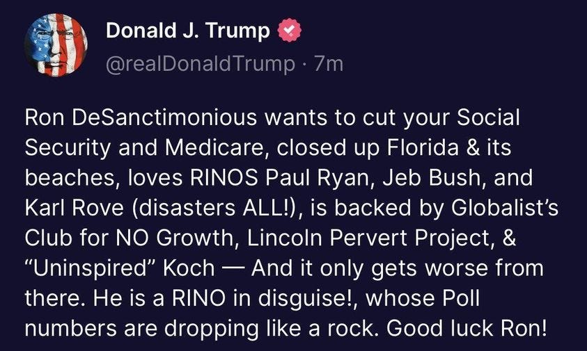 May be a Twitter screenshot of text that says 'Donald J. Trump @realDonaldTrump 7m Ron DeSanctimonious wants to cut your Social Social Security and Medicare closed up Florida & its beaches, loves RINOS Paul Ryan Jeb Bush, and Karl Rove (disasters ALL!), is backed by Globalist's Club for NO Growth, Lincoln Pervert Project, & "Uninspired" Koch And it only gets worse from there. He is a RINO in disguise!, whose Poll numbers are dropping like a rock. Good luck Ron!'