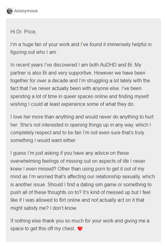 Hi Dr. Price,  I’m a huge fan of your work and I’ve found it immensely helpful in figuring out who I am.   In recent years I’ve discovered I am both AuDHD and Bi. My partner is also Bi and very supportive. However we have been together for over a decade and I’m struggling a lot lately with the fact that I’ve never actually been with anyone else. I’ve been spending a lot of time in queer spaces online and finding myself wishing I could at least experience some of what they do.   I love her more than anything and would never do anything to hurt her. She’s not interested in opening things up in any way, which I completely respect and to be fair I’m not even sure that’s truly something I would want either.   I guess I’m just asking if you have any advice on these overwhelming feelings of missing out on aspects of life I never knew I even missed? Other than using porn to get it out of my mind as I’m worried that’s affecting our relationship sexually, which is another issue. Should I find a dating sim game or something to push all of these thoughts on to? It’s kind of messed up but I feel like if I was allowed to flirt online and not actually act on it that might satisfy me? I don’t know.   If nothing else thank you so much for your work and giving me a space to get this off my chest. ❤️