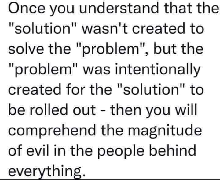 May be a graphic of text that says "Once you understand that the "solution" wasn't created to solve the "problem", but the "problem" was intentionally created for the "solution" to be rolled out then you will comprehend the magnitude of evil in the people behind everything."