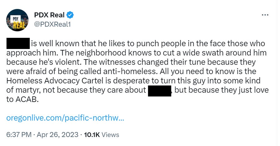 Tweet from PDX Real  (redacted) is well known that he likes to punch people in the face those who approach him. The neighborhood knows to cut a wide swath around him because he's violent. The witnesses changed their tune because they were afraid of being called anti-homeless. All you need to know is the Homeless Advocacy Cartel is desperate to turn this guy into some kind of martyr, not because they care about Ronny, but because they just love to ACAB.