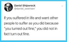 If you suffered in life and want other people to suffer as you did because "you turned out fine," you did not in fact turn out fine. - @daniel_swensen