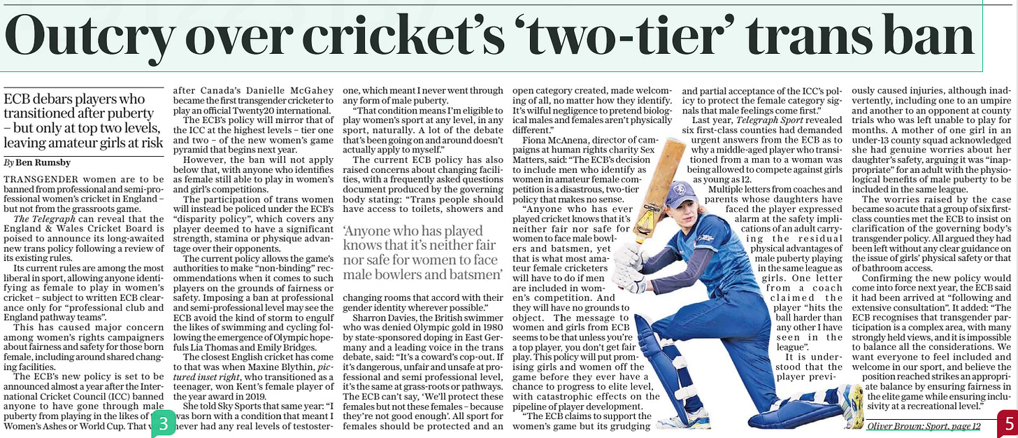 Ban on trans cricketers – but not at grassroots ECB debars players who transitioned after puberty – but only at top two levels, leaving amateur girls at risk The Daily Telegraph18 Oct 2024By Ben Rumsby  Transgender women are to be banned from professional and semiprofessional women’s cricket in England – but not from the grassroots game, raising fears over young girls playing alongside those who may have previously been men. The new guidance has been described as “two-tier” by critics. Sharron Davies, the former Olympic swimmer, said: “If it’s dangerous, unfair and unsafe at professional level, it’s the same at grassroots or pathways.”  TRANSGENDER women are to be banned from professional and semi-professional women’s cricket in England – but not from the grassroots game.  The Telegraph can reveal that the England & Wales Cricket Board is poised to announce its long-awaited new trans policy following a review of its existing rules.  Its current rules are among the most liberal in sport, allowing anyone identifying as female to play in women’s cricket – subject to written ECB clearance only for “professional club and England pathway teams”.  This has caused major concern among women’s rights campaigners about fairness and safety for those born female, including around shared changing facilities.  The ECB’S new policy is set to be announced almost a year after the International Cricket Council (ICC) banned anyone to have gone through male puberty from playing in the likes of the Women’s Ashes or World Cup. That was after Canada’s Danielle Mcgahey became the first transgender cricketer to play an official Twenty20 international.  The ECB’S policy will mirror that of the ICC at the highest levels – tier one and two – of the new women’s game pyramid that begins next year.  However, the ban will not apply below that, with anyone who identifies as female still able to play in women’s and girl’s competitions.  The participation of trans women will instead be policed under the ECB’S “disparity policy”, which covers any player deemed to have a significant strength, stamina or physique advantage over their opponents.  The current policy allows the game’s authorities to make “non-binding” recommendations when it comes to such players on the grounds of fairness or safety. Imposing a ban at professional and semi-professional level may see the ECB avoid the kind of storm to engulf the likes of swimming and cycling following the emergence of Olympic hopefuls Lia Thomas and Emily Bridges.  The closest English cricket has come to that was when Maxine Blythin, pictured inset right, who transitioned as a teenager, won Kent’s female player of the year award in 2019.  She told Sky Sports that same year: “I was born with a condition that meant I never had any real levels of testosterone, which meant I never went through any form of male puberty.  “That condition means I’m eligible to play women’s sport at any level, in any sport, naturally. A lot of the debate that’s been going on and around doesn’t actually apply to myself.”  The current ECB policy has also raised concerns about changing facilities, with a frequently asked questions document produced by the governing body stating: “Trans people should have access to toilets, showers and changing rooms that accord with their gender identity wherever possible.”  Sharron Davies, the British swimmer who was denied Olympic gold in 1980 by state-sponsored doping in East Germany and a leading voice in the trans debate, said: “It’s a coward’s cop-out. If it’s dangerous, unfair and unsafe at professional and semi professional level, it’s the same at grass-roots or pathways. The ECB can’t say, ‘We’ll protect these females but not these females – because they’re not good enough’. All sport for females should be protected and an open category created, made welcoming of all, no matter how they identify. It’s wilful negligence to pretend biological males and females aren’t physically different.”  Fiona Mcanena, director of campaigns at human rights charity Sex Matters, said: “The ECB’S decision to include men who identify as women in amateur female competition is a disastrous, two-tier policy that makes no sense.  “Anyone who has ever played cricket knows that it’s neither fair nor safe for women to face male bowlers and batsmen, yet that is what most amateur female cricketers will have to do if men are included in women’s competition. And they will have no grounds to object. The message to women and girls from ECB seems to be that unless you’re a top player, you don’t get fair play. This policy will put promising girls and women off the game before they ever have a chance to progress to elite level, with catastrophic effects on the pipeline of player development.  “The ECB claims to support the women’s game but its grudging and partial acceptance of the ICC’S policy to protect the female category signals that male feelings come first.” Last year, Telegraph Sport revealed six first-class counties had demanded urgent answers from the ECB as to why a middle-aged player who transitioned from a man to a woman was being allowed to compete against girls as young as 12.  Multiple letters from coaches and parents whose daughters have faced the player expressed alarm at the safety implications of an adult carrying the residual physical advantages of male puberty playing in the same league as girls. One letter from a coach claimed the player “hits the ball harder than any other I have seen in the league”.  It is understood that the player previously caused injuries, although inadvertently, including one to an umpire and another to an opponent at county trials who was left unable to play for months. A mother of one girl in an under-13 county squad acknowledged she had genuine worries about her daughter’s safety, arguing it was “inappropriate” for an adult with the physiological benefits of male puberty to be included in the same league.  The worries raised by the case became so acute that a group of six firstclass counties met the ECB to insist on clarification of the governing body’s transgender policy. All argued they had been left without any clear guidance on the issue of girls’ physical safety or that of bathroom access.  Confirming the new policy would come into force next year, the ECB said it had been arrived at “following and extensive consultation”. It added: “The ECB recognises that transgender participation is a complex area, with many strongly held views, and it is impossible to balance all the considerations. We want everyone to feel included and welcome in our sport, and believe the position reached strikes an appropriate balance by ensuring fairness in the elite game while ensuring inclusivity at a recreational level.”  ‘Anyone who has played knows that it’s neither fair nor safe for women to face male bowlers and batsmen’  Article Name:Ban on trans cricketers – but not at grassroots Publication:The Daily Telegraph Author:By Ben Rumsby Start Page:5 End Page:5