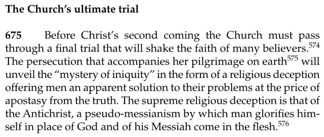 May be an image of text that says 'The Church's ultimate trial 675 Before Christ's second coming the Church must pass through a final trial that will shake the faith of many believers. 574 The persecution that accompanies her pilgrimage on earth575 will unveil the "mystery of iniquity" in the form of a religious deception offering men an apparent solution to their problems at the price of apostasy from the truth. The supreme religious deception 1s that of the Antichrist, a pseudo-messianism pseud by which man glorifies him- self in place of God and of his Messiah come in the flesh. 576'