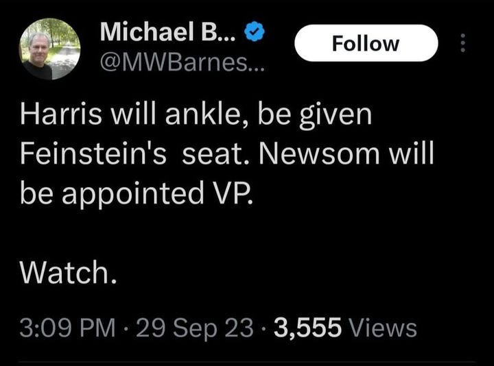 May be an image of 1 person and text that says 'Michael B... @MWBarnes... Follow Harris will ankle, be given Feinstein's seat. Newsom will be appointed VP. Watch. 3:09 PM 29 Sep 23 3,555 Views'