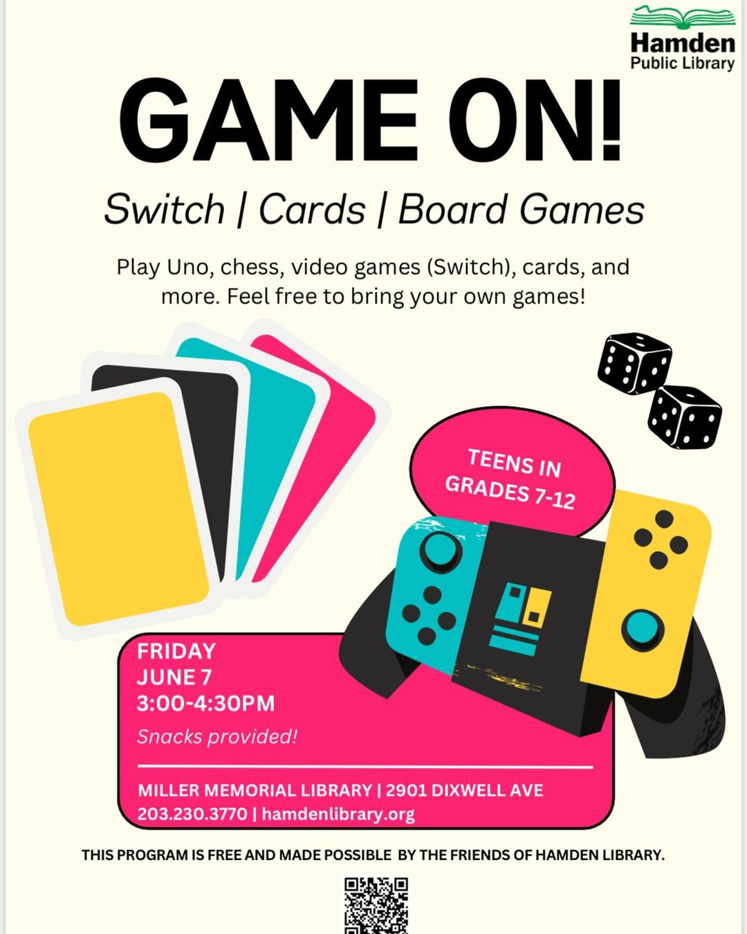 May be a graphic of video games and text that says 'Hamden Public Library GAME ON! Switch / Cards Board Games Play Uno, chess, video games (Switch), cards, and more. Feel free to bringyour bring your own games! TEENS IN GRADES 7-12 FRIDAY JUNE7 7 3：00-4:30PM Snacks provided! MILLER MEMORIAL LIBRARY 2901 DIXWELL AVE 203.230.3770 203.23 hamdenlibrary.org hamdenlibrat org THIS PROGRAM IS FREE AND MADE POSSIBLE BY THE FRIENDS OF HAMDEN LIBRARY.'