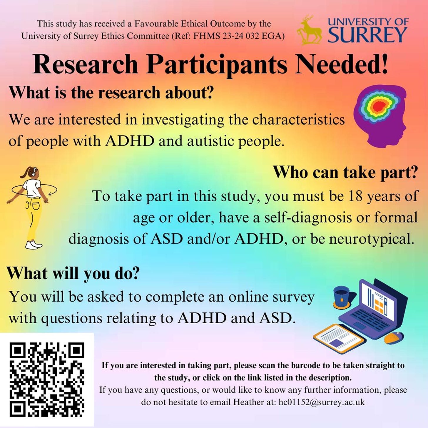  A flyer from the University of Surrey that reads: Research participants needed! What is the research about? We are interested in investigating the characteristics of people with ADHD and autistic people. Who can take part? You must be 18 years of age or older, have a self-diagnosis or formal diagnosis of ASD and/or ADHD, or be neurotypical. What will you do? You will be asked to complete an online survey with questions relating to ADHD and ASD. If you are interested in taking part, please scan the barcode to be taken straight to the study, or click on the link listed in the description. If you have any questions, or would like to know any further information, please do not hesitate to email Heather at: hc01152@surrey.ac.uk