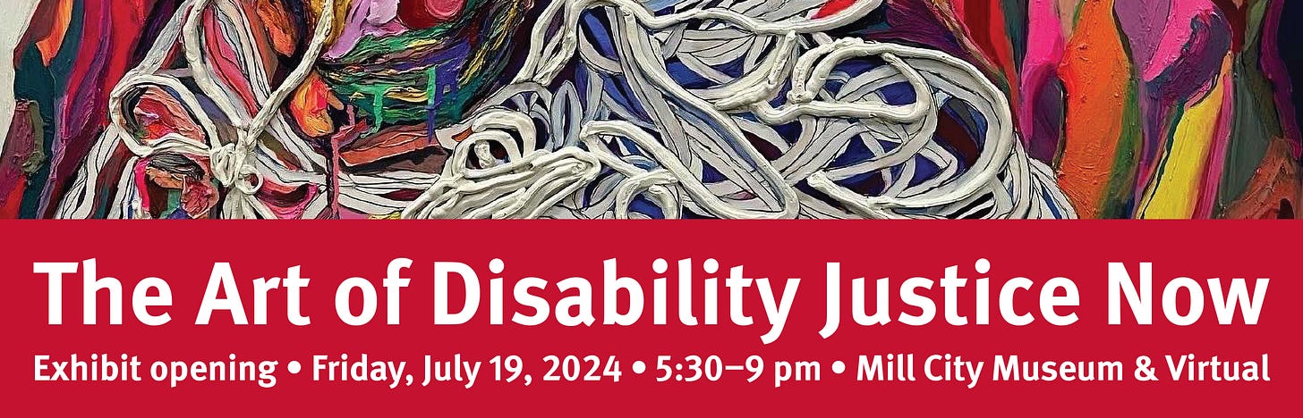 The Art of Disability Justice Now
Exhibit opening, Friday, July 19, 2024, 5:30 - 9pm, Mill City Museum and Virtual. 