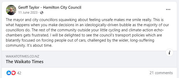 A screenshot of a post from Geoff Taylor - Hamilton City Council Facebook page, from the 11 June 2023: "The mayor and city councillors squawking about feeling unsafe makes me smile really. This is what happens when you make decisions in an ideologically-driven bubble as the majority of our councillors do. The rest of the community outside your little cycling and climate-action echo-chambers gets frustrated. I will be delighted to see the council's transport policies which are blatantly focused on forcing people out of cars, challenged by the wider, long-suffering community. It's about time."
