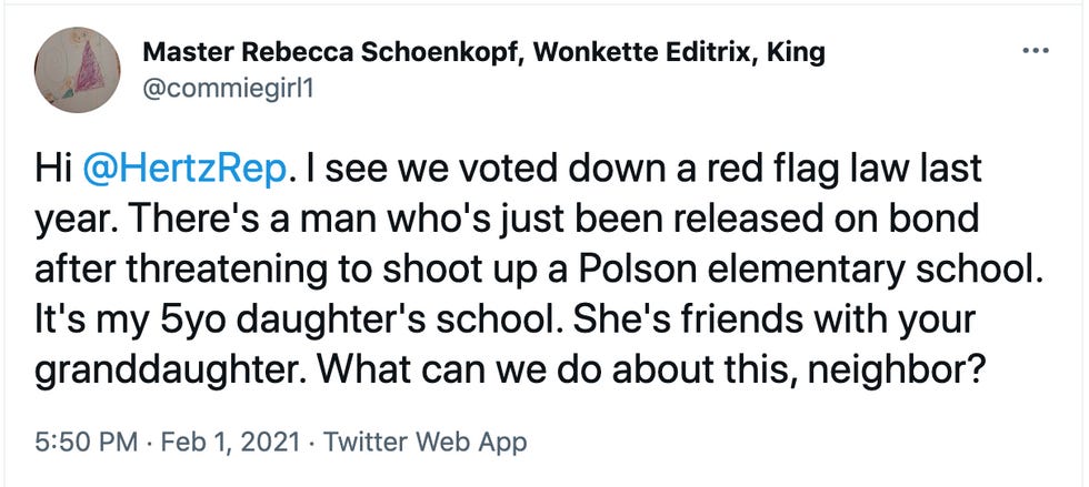 tweet: "Hi  @HertzRep . I see we voted down a red flag law last year. There's a man who's just been released on bond after threatening to shoot up a Polson elementary school. It's my 5yo daughter's school. She's friends with your granddaughter. What can we do about this, neighbor?"