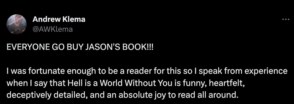 Literature podcaster Andrew Klema: "EVERYONE GO BUY JASON'S BOOK!!!  I was fortunate enough to be a reader for this so I speak from experience when I say that Hell is a World Without You is funny, heartfelt, deceptively detailed, and an absolute joy to read all around."