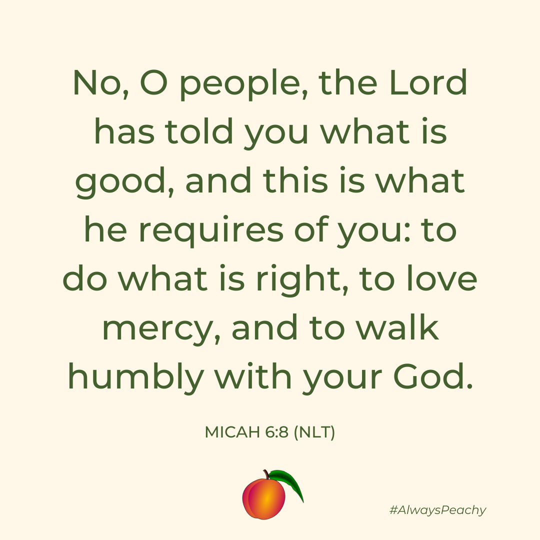 No, O people, the Lord has told you what is good, and this is what he requires of you: to do what is right, to love mercy, and to walk humbly with your God. (Micah 6:8)