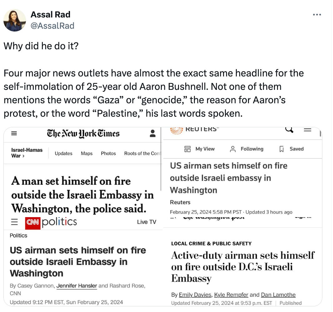 Why did he do it?  Four major news outlets have almost the exact same headline for the self-immolation of 25-year old Aaron Bushnell. Not one of them mentions the words “Gaza” or “genocide,” the reason for Aaron’s protest, or the word “Palestine,” his last words spoken.