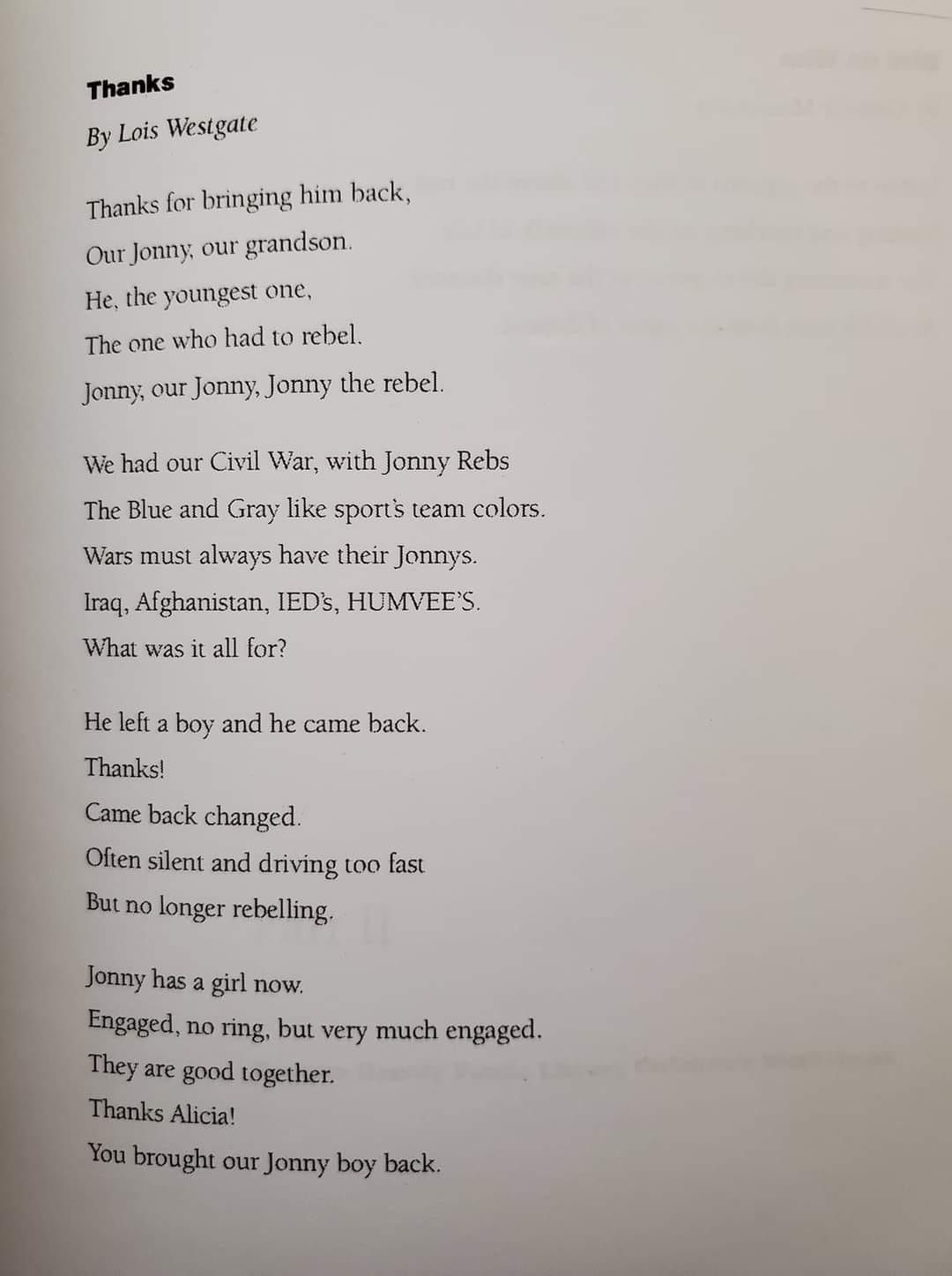 Thanks by Lois Westgate  Thanks for bringing him back, Our Jonny, our grandson. He, the youngest one.  The one who had to rebel.  Jonny, our Jonny, Jonny the rebel.   We had our Civil War, with Jonny Rebs The Blue and Gray like sport's team colors.  Wars must always have their Jonnys. Iraq, Afghanistan, IED's, HUMVEE'S. What was it all for?   He left a boy and he came back.  Thanks! Came back changed.  Often silent and driving too fast.  But no longer rebelling.   Jonny has a girl now.  Engaged, no ring, but very much engaged.  They are good together.  Thanks Alicia!  You brought our Jonny boy back. 