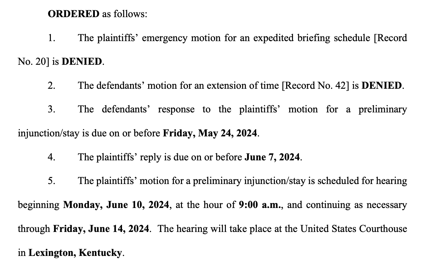 ORDERED as follows: 1. The plaintiffs’ emergency motion for an expedited briefing schedule [Record No. 20] is DENIED. 2. The defendants’ motion for an extension of time [Record No. 42] is DENIED. 3. The defendants’ response to the plaintiffs’ motion for a preliminary injunction/stay is due on or before Friday, May 24, 2024. 4. The plaintiffs’ reply is due on or before June 7, 2024. 5. The plaintiffs’ motion for a preliminary injunction/stay is scheduled for hearing beginning Monday, June 10, 2024, at the hour of 9:00 a.m., and continuing as necessary through Friday, June 14, 2024. The hearing will take place at the United States Courthouse in Lexington, Kentucky.