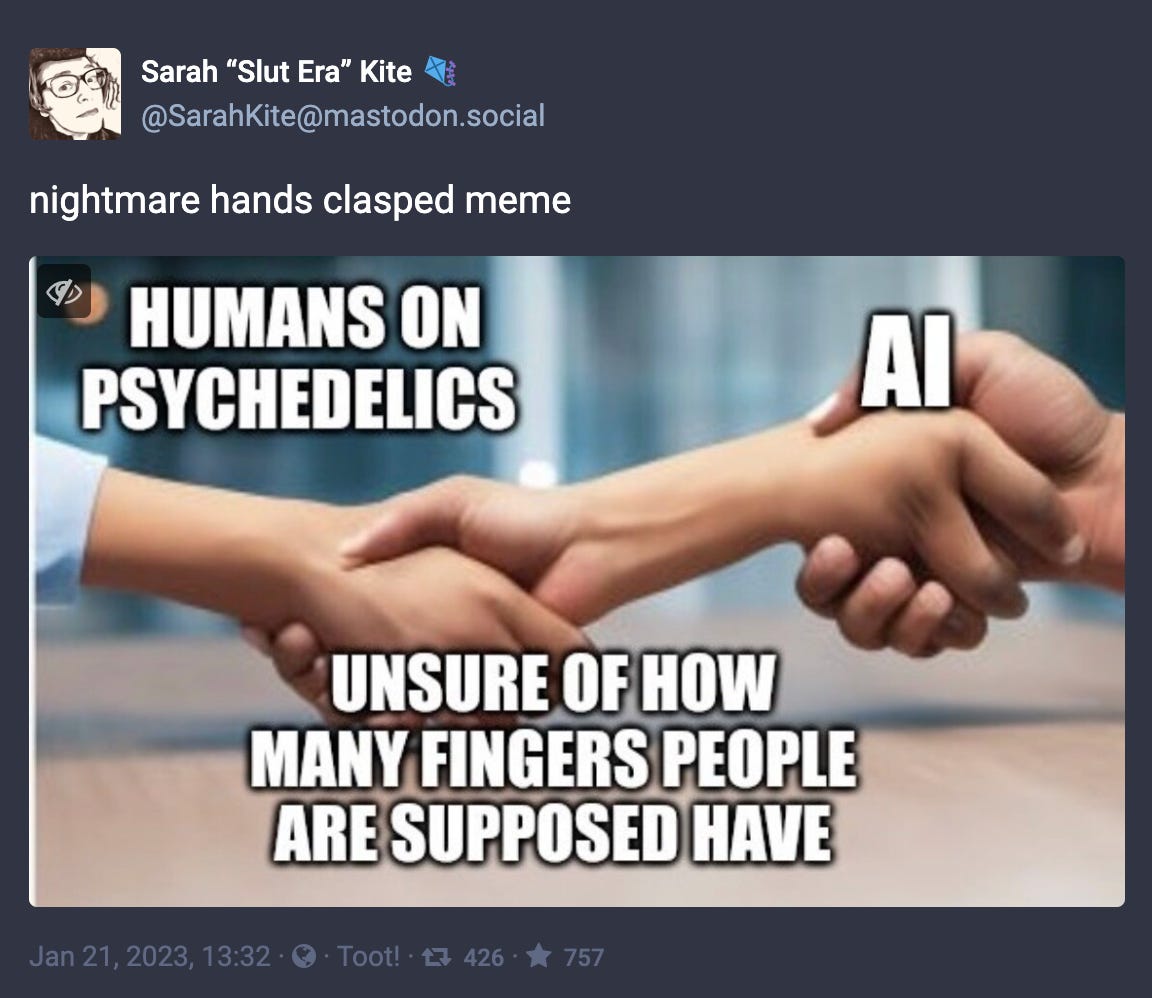 Toot by Sarah Kite reading “nightmare hands clasped meme” with a meme image of one hand shaking a thing that looks like an arm segment with a hand-like appendage on each end, the other end of which is also shaking another hand, all labeled like an “epic handshake” meme in which “humans on psychedelics” and “AI” shake hands over being “unsure of how any fingers people are supposed to have.” 