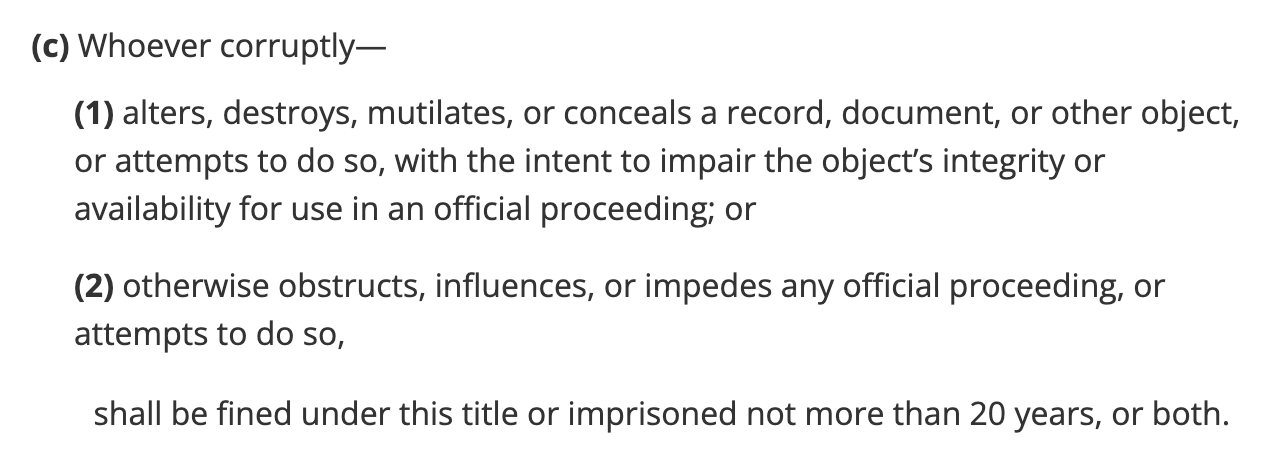 (c)Whoever corruptly— (1)alters, destroys, mutilates, or conceals a record, document, or other object, or attempts to do so, with the intent to impair the object’s integrity or availability for use in an official proceeding; or (2)otherwise obstructs, influences, or impedes any official proceeding, or attempts to do so, shall be fined under this title or imprisoned not more than 20 years, or both.