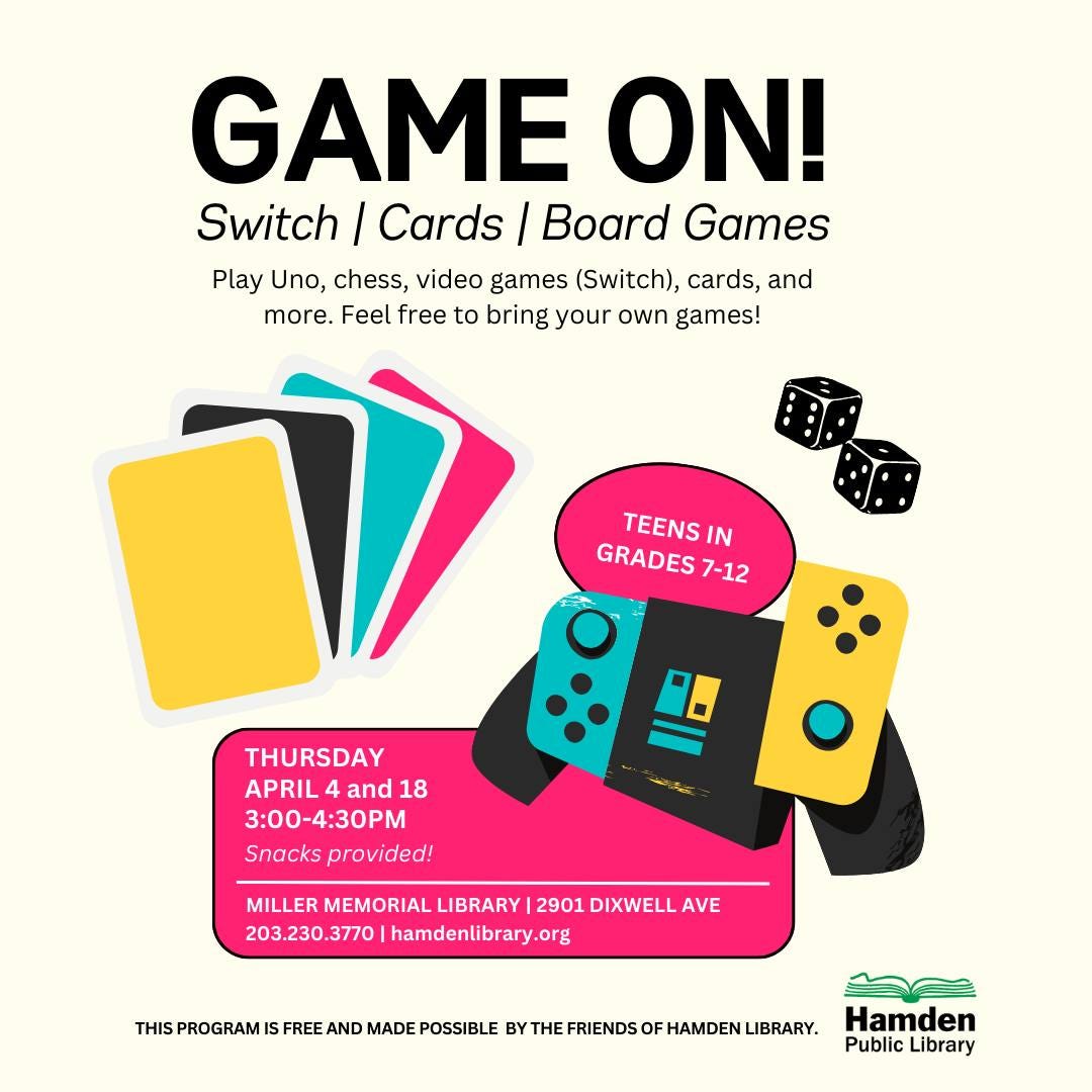 May be an image of text that says 'GAME ON! Switch / Cards Board Games Play Uno, chess, video games (Switch), cards, and more. Feel free to bring your own games! GRADES TEENS IN 7-12 THURSDAY APRIL and 18 3:00-4:30PM Snacks provided! MILLER MEMORIAL LIBRARY 2901 DIXWELL AVE 203.230.3770 |hamdenlibrary.org PROGRAM IS FREE AND MADE POSSIBLE BY THE FRIENDS OF HAMDEN LIBRARY. Hamden Public Library'
