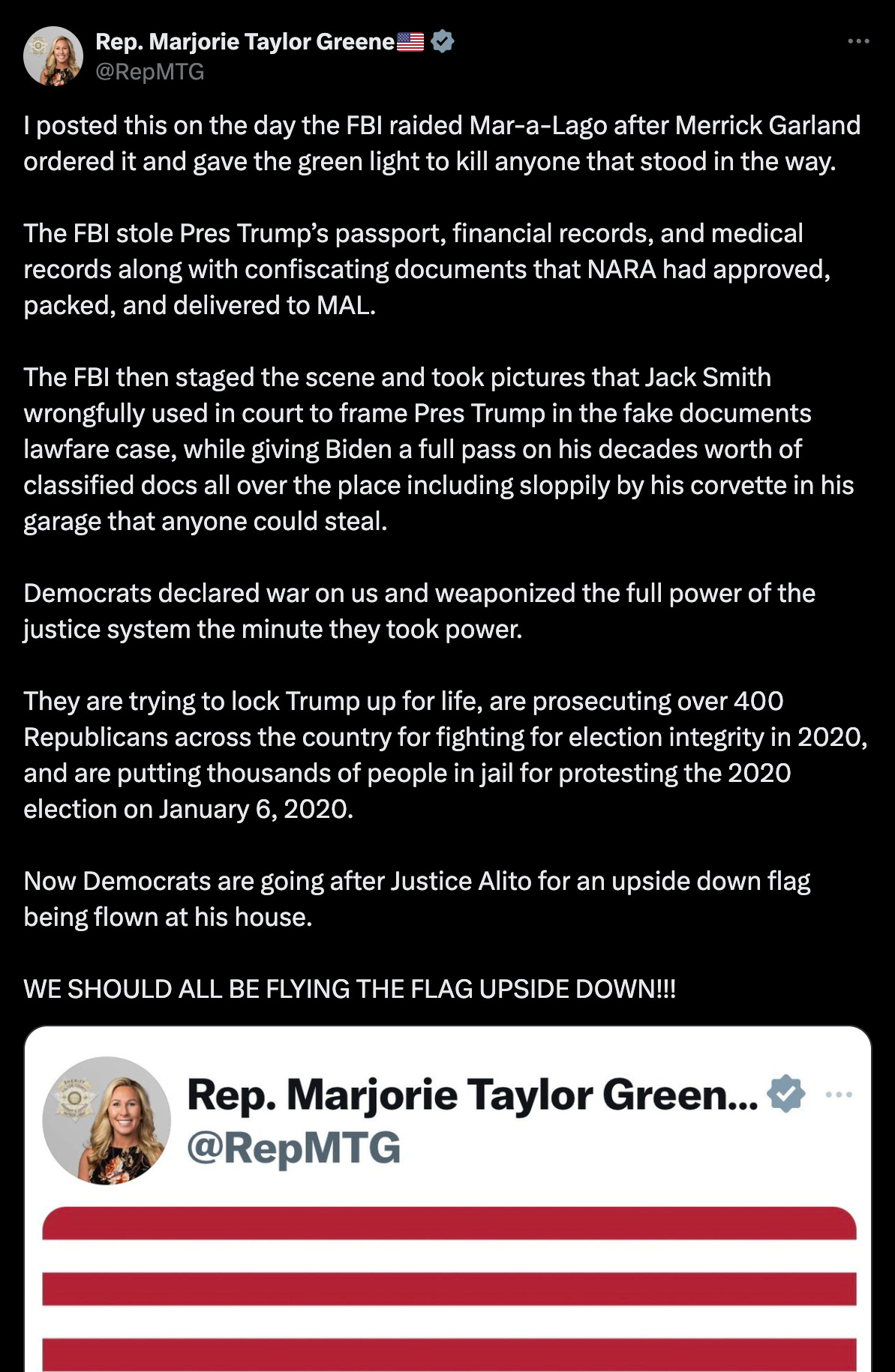 I posted this on the day the FBI raided Mar-a-Lago after Merrick Garland ordered it and gave the green light to kill anyone that stood in the way.  The FBI stole Pres Trump’s passport, financial records, and medical records along with confiscating documents that NARA had approved, packed, and delivered to MAL.   The FBI then staged the scene and took pictures that Jack Smith wrongfully used in court to frame Pres Trump in the fake documents lawfare case, while giving Biden a full pass on his decades worth of classified docs all over the place including sloppily by his corvette in his garage that anyone could steal.  Democrats declared war on us and weaponized the full power of the justice system the minute they took power.  They are trying to lock Trump up for life, are prosecuting over 400 Republicans across the country for fighting for election integrity in 2020, and are putting thousands of people in jail for protesting the 2020 election on January 6, 2020.   Now Democrats are going after Justice Alito for an upside down flag being flown at his house.  WE SHOULD ALL BE FLYING THE FLAG UPSIDE DOWN!!!