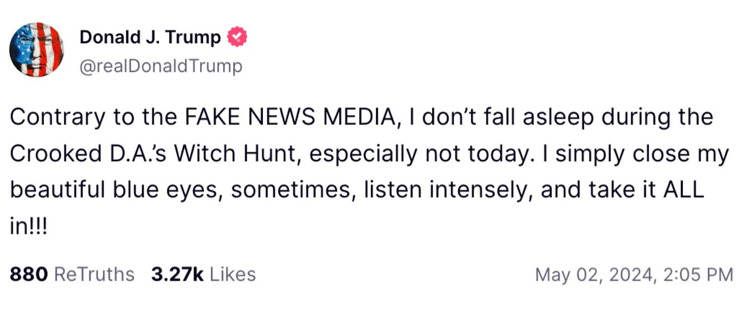 Trump tweet: Contrary to the FAKE NEWS MEDIA, I don’t fall asleep during the Crooked D.A.’s Witch Hunt, especially not today. I simply close my beautiful blue eyes, sometimes, listen intensely, and take it ALL in!!!