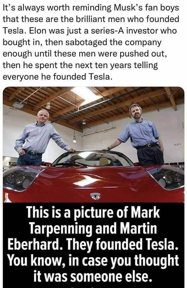 Meme reads, “It's always worth reminding Musk's fan boys that these are the brilliant men who founded Tesla. Elon was just a series-A investor who bought in, then sabotaged the company enough until these men were pushed out, then he spent the next ten years telling everyone he founded Tesla.
This is a picture of Mark Tarpenning and Martin
Eberhard. They founded Tesla.
You know, in case you thought it was someone else.”