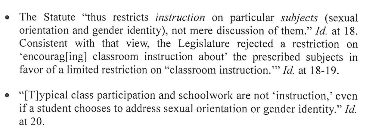 The Statute "thus restricts instruction on particular subjects (sexual orientation and gender identity), not mere discussion of them." Id. at 18. Consistent with that view, the Legislature rejected a restriction on *encourag[ing] classroom instruction about' the prescribed subjects ni favor of a limited restriction on "classroom instruction."' Id. at 18-19. • "[T]ypical class participation and schoolwork are not 'instruction,' even fi a student chooses to address sexual orientation or gender identity." Id. at 20.