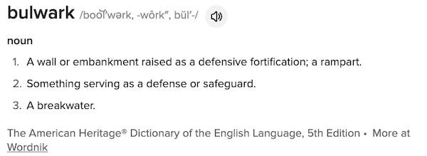 bulwark /boo͝l′wərk, -wôrk″, bŭl′-/ noun A wall or embankment raised as a defensive fortification; a rampart. Something serving as a defense or safeguard. A breakwater. The American Heritage® Dictionary of the English Language, 5th Edition • More at Wordnik