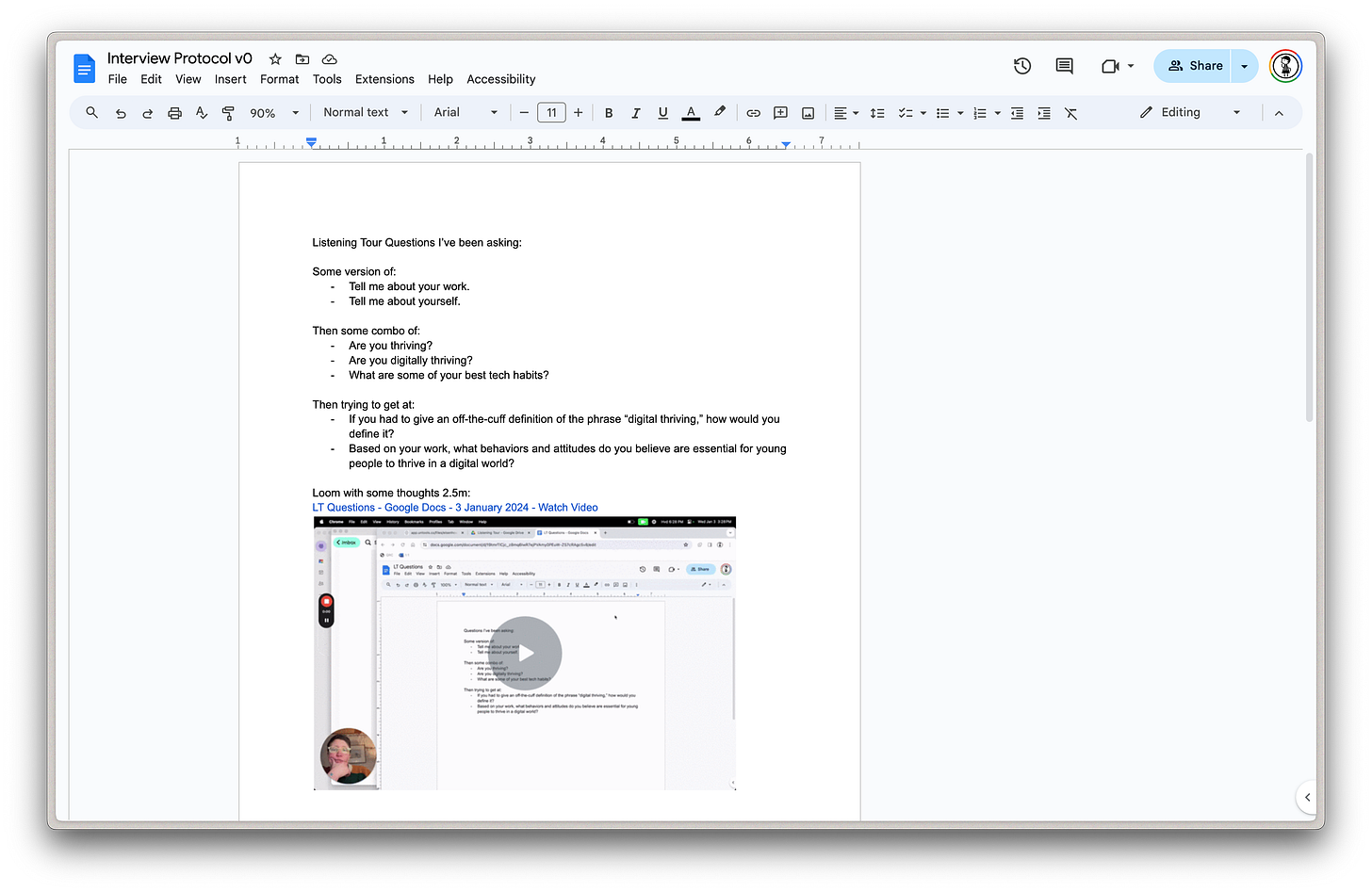 Screenshot of a Google Doc with the following text: Listening Tour Questions I’ve been asking:  Some version of:  Tell me about your work. Tell me about yourself.  Then some combo of: Are you thriving? Are you digitally thriving? What are some of your best tech habits?  Then trying to get at: If you had to give an off-the-cuff definition of the phrase “digital thriving,” how would you define it? Based on your work, what behaviors and attitudes do you believe are essential for young people to thrive in a digital world?  Loom with some thoughts 2.5m: LT Questions - Google Docs - 3 January 2024 - Watch Video (there's a screenshot of a video after that)