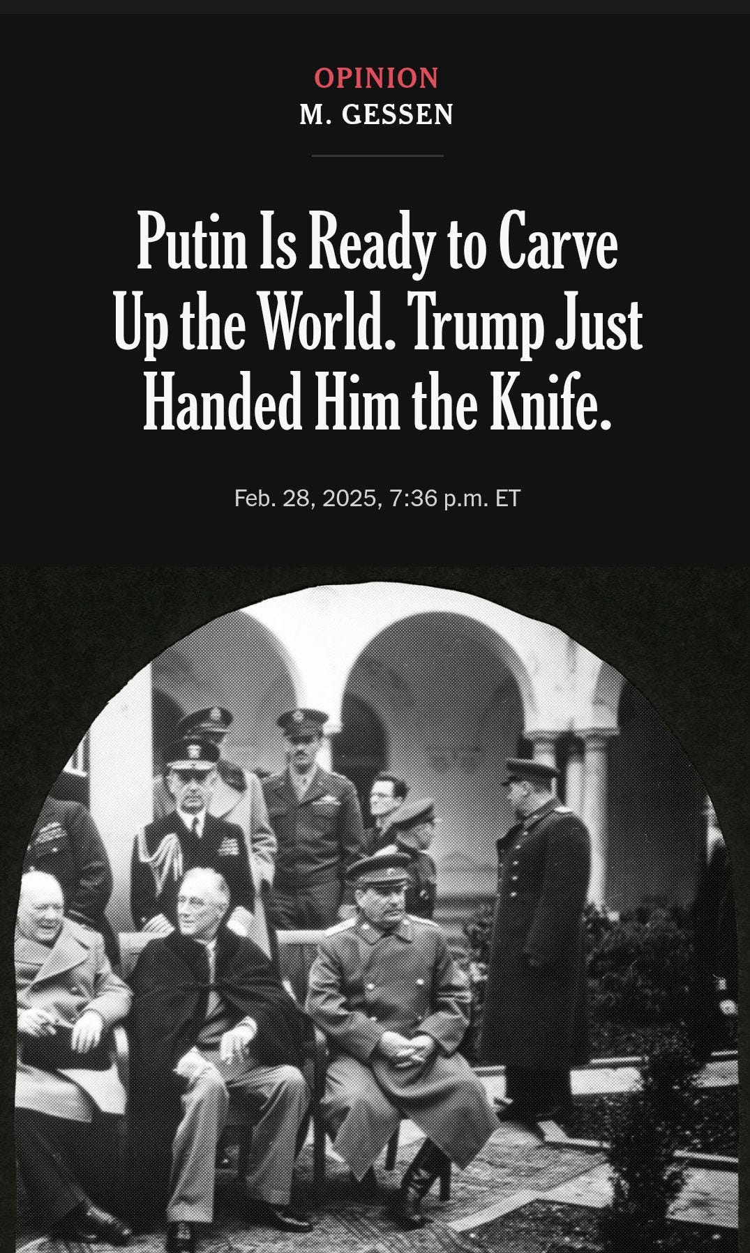 May be an image of 6 people and text that says '19:41 OPINION M. GESSEN Putin Is Ready to Carve Up the World. Trump Just Handed Him the Knife. Feb. 28, 2025. 7:36 p.m. ET PholoQuesl/GellyImages ←'
